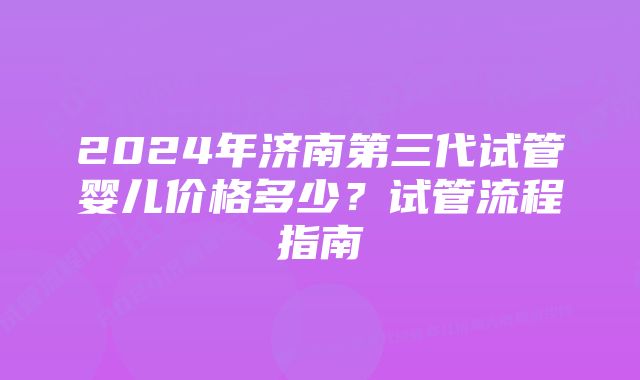 2024年济南第三代试管婴儿价格多少？试管流程指南