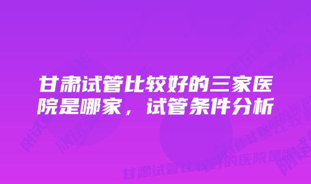 甘肃试管比较好的三家医院是哪家，试管条件分析