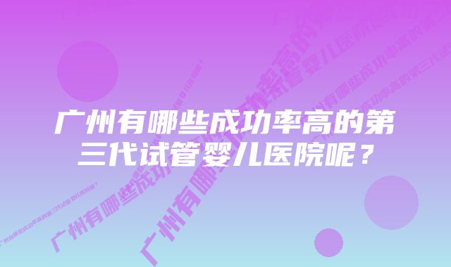 广州有哪些成功率高的第三代试管婴儿医院呢？