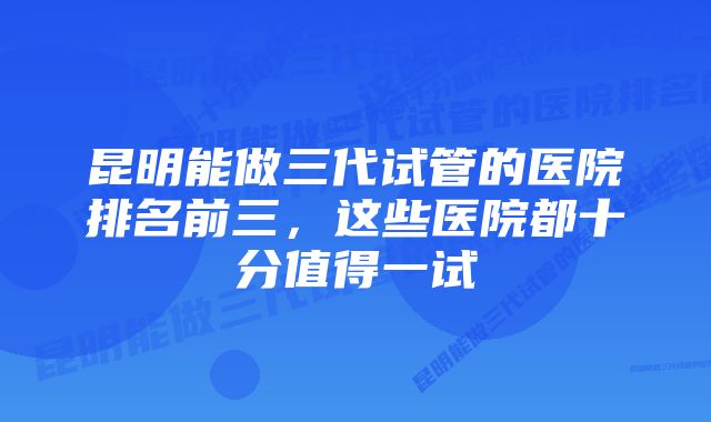 昆明能做三代试管的医院排名前三，这些医院都十分值得一试