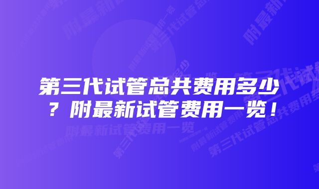 第三代试管总共费用多少？附最新试管费用一览！