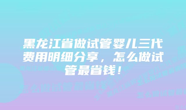 黑龙江省做试管婴儿三代费用明细分享，怎么做试管最省钱！