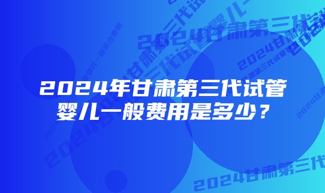 2024年甘肃第三代试管婴儿一般费用是多少？