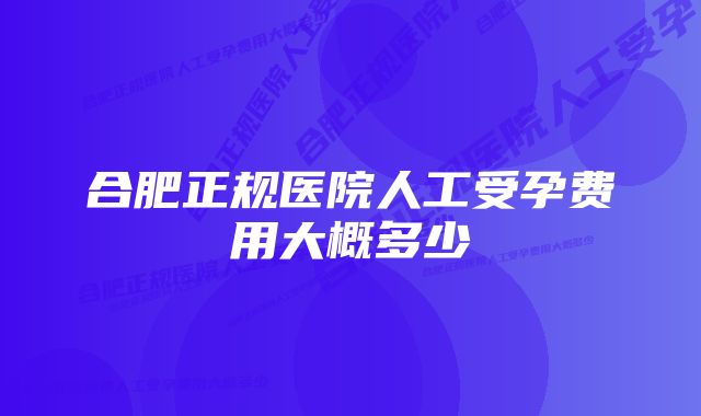 合肥正规医院人工受孕费用大概多少