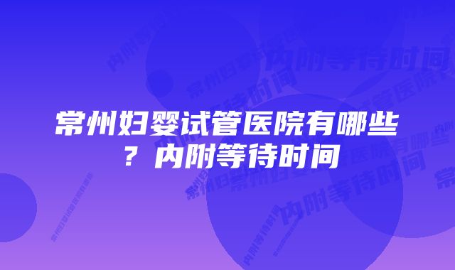 常州妇婴试管医院有哪些？内附等待时间