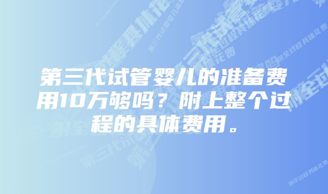 第三代试管婴儿的准备费用10万够吗？附上整个过程的具体费用。