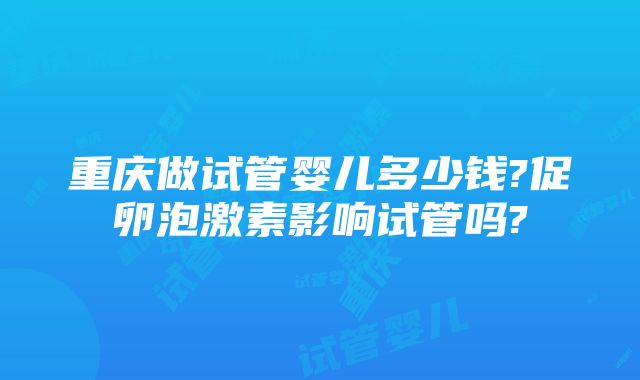 重庆做试管婴儿多少钱?促卵泡激素影响试管吗?