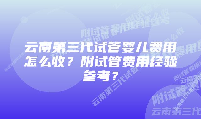 云南第三代试管婴儿费用怎么收？附试管费用经验参考？