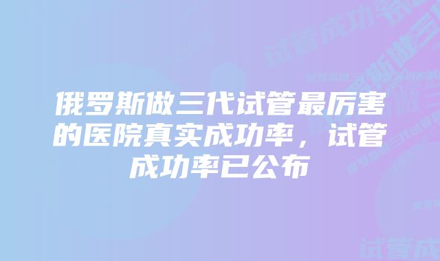 俄罗斯做三代试管最厉害的医院真实成功率，试管成功率已公布