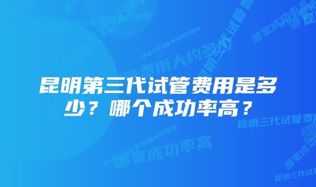 昆明第三代试管费用是多少？哪个成功率高？