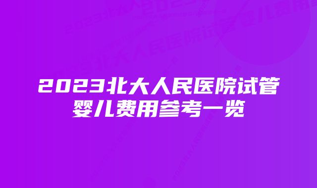 2023北大人民医院试管婴儿费用参考一览