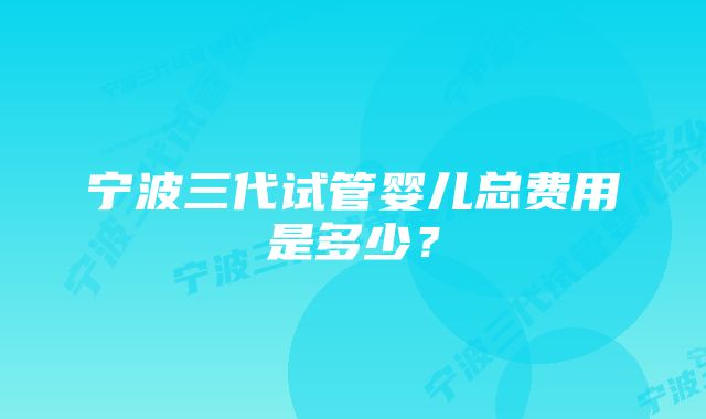 宁波三代试管婴儿总费用是多少？