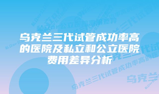 乌克兰三代试管成功率高的医院及私立和公立医院费用差异分析