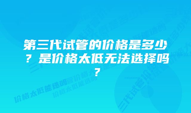 第三代试管的价格是多少？是价格太低无法选择吗？