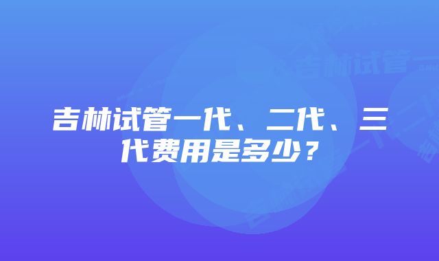 吉林试管一代、二代、三代费用是多少？