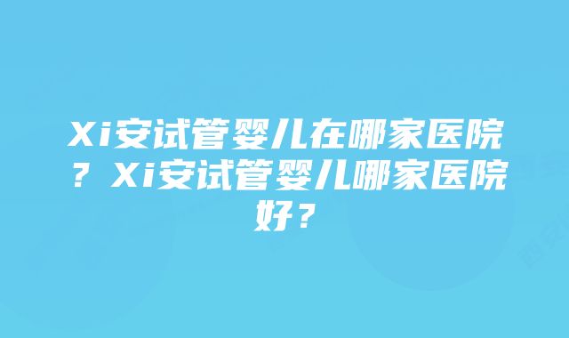 Xi安试管婴儿在哪家医院？Xi安试管婴儿哪家医院好？