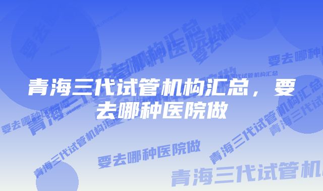 青海三代试管机构汇总，要去哪种医院做