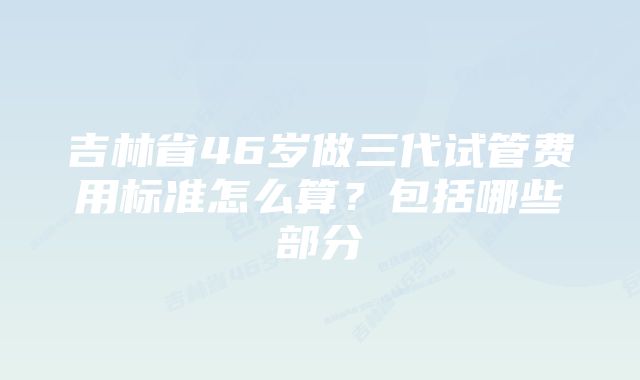 吉林省46岁做三代试管费用标准怎么算？包括哪些部分