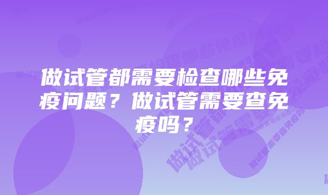 做试管都需要检查哪些免疫问题？做试管需要查免疫吗？