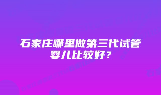 石家庄哪里做第三代试管婴儿比较好？