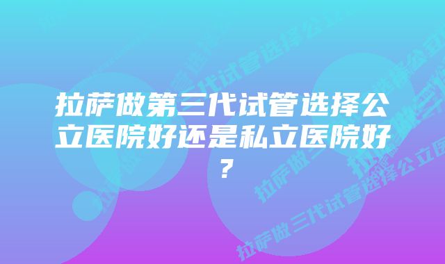 拉萨做第三代试管选择公立医院好还是私立医院好？