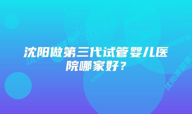 沈阳做第三代试管婴儿医院哪家好？