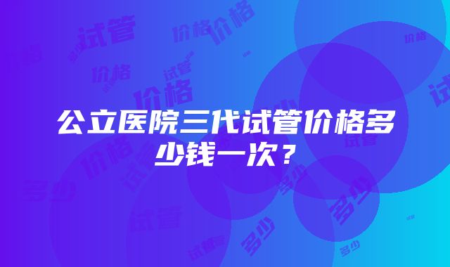 公立医院三代试管价格多少钱一次？