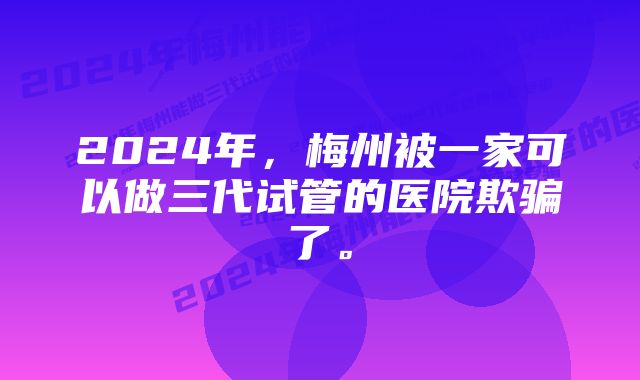 2024年，梅州被一家可以做三代试管的医院欺骗了。