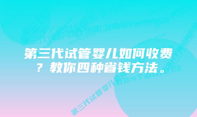 第三代试管婴儿如何收费？教你四种省钱方法。