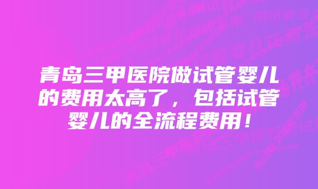 青岛三甲医院做试管婴儿的费用太高了，包括试管婴儿的全流程费用！