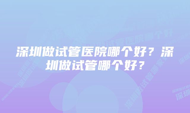 深圳做试管医院哪个好？深圳做试管哪个好？