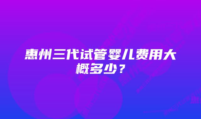 惠州三代试管婴儿费用大概多少？