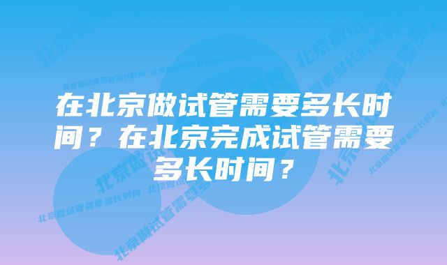 在北京做试管需要多长时间？在北京完成试管需要多长时间？