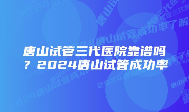 唐山试管三代医院靠谱吗？2024唐山试管成功率