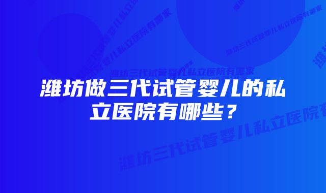 潍坊做三代试管婴儿的私立医院有哪些？