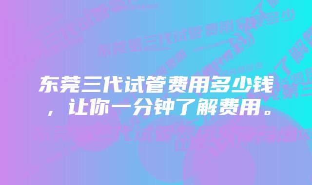 东莞三代试管费用多少钱，让你一分钟了解费用。