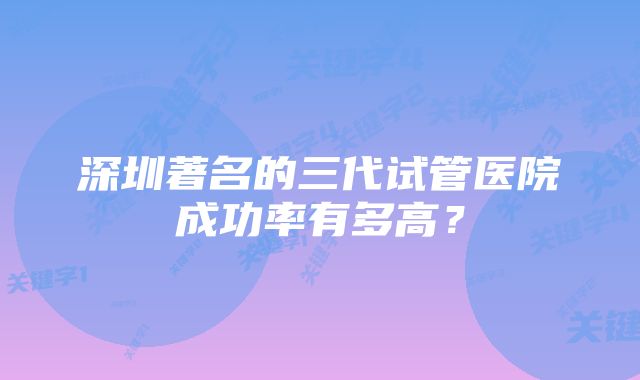 深圳著名的三代试管医院成功率有多高？