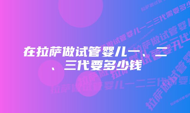 在拉萨做试管婴儿一、二、三代要多少钱