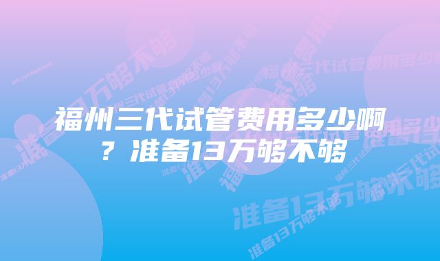 福州三代试管费用多少啊？准备13万够不够