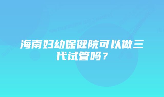 海南妇幼保健院可以做三代试管吗？