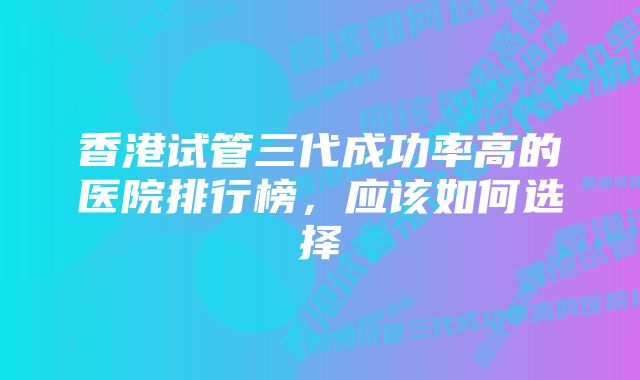 香港试管三代成功率高的医院排行榜，应该如何选择