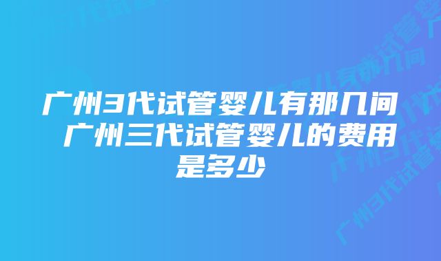 广州3代试管婴儿有那几间 广州三代试管婴儿的费用是多少