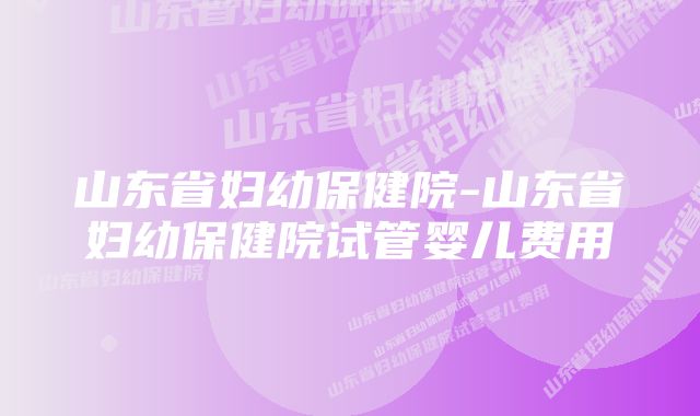 山东省妇幼保健院-山东省妇幼保健院试管婴儿费用