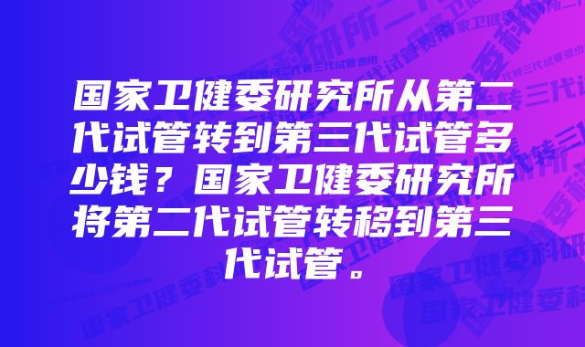 国家卫健委研究所从第二代试管转到第三代试管多少钱？国家卫健委研究所将第二代试管转移到第三代试管。