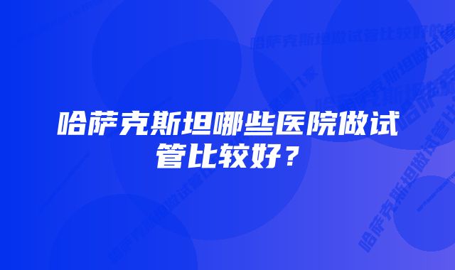 哈萨克斯坦哪些医院做试管比较好？