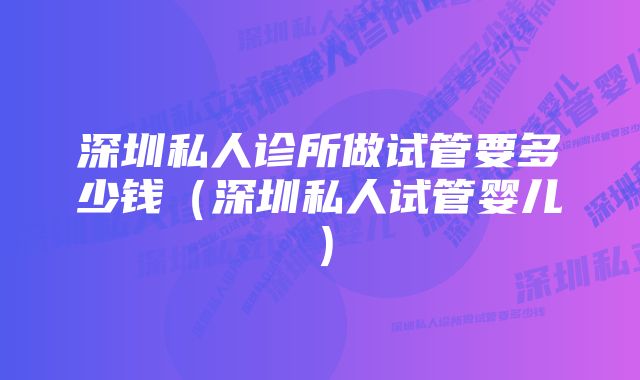 深圳私人诊所做试管要多少钱（深圳私人试管婴儿）