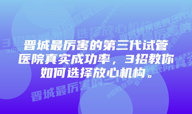 晋城最厉害的第三代试管医院真实成功率，3招教你如何选择放心机构。