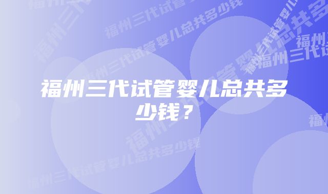 福州三代试管婴儿总共多少钱？