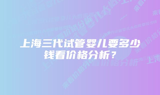 上海三代试管婴儿要多少钱看价格分析？