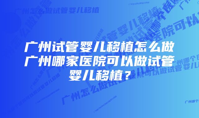 广州试管婴儿移植怎么做广州哪家医院可以做试管婴儿移植？